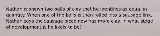 Nathan is shown two balls of clay that he identifies as equal in quantity. When one of the balls is then rolled into a sausage link, Nathan says the sausage piece now has more clay. In what stage of development is he likely to be?