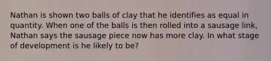 Nathan is shown two balls of clay that he identifies as equal in quantity. When one of the balls is then rolled into a sausage​ link, Nathan says the sausage piece now has more clay. In what stage of development is he likely to​ be?