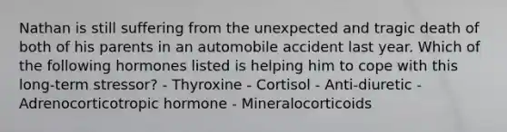 Nathan is still suffering from the unexpected and tragic death of both of his parents in an automobile accident last year. Which of the following hormones listed is helping him to cope with this long-term stressor? - Thyroxine - Cortisol - Anti-diuretic - Adrenocorticotropic hormone - Mineralocorticoids