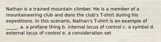 Nathan is a trained mountain climber. He is a member of a mountaineering club and dons the club's T-shirt during his expeditions. In this scenario, Nathan's T-shirt is an example of _____. a. a profane thing b. internal locus of control c. a symbol d. external locus of control e. a consideration set