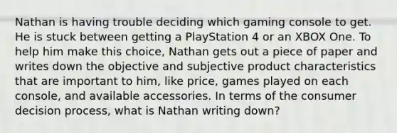 Nathan is having trouble deciding which gaming console to get. He is stuck between getting a PlayStation 4 or an XBOX One. To help him make this choice, Nathan gets out a piece of paper and writes down the objective and subjective product characteristics that are important to him, like price, games played on each console, and available accessories. In terms of the consumer decision process, what is Nathan writing down?