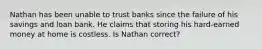 Nathan has been unable to trust banks since the failure of his savings and loan bank. He claims that storing his hard-earned money at home is costless. Is Nathan correct?