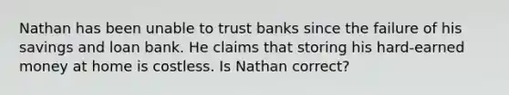 Nathan has been unable to trust banks since the failure of his savings and loan bank. He claims that storing his hard-earned money at home is costless. Is Nathan correct?