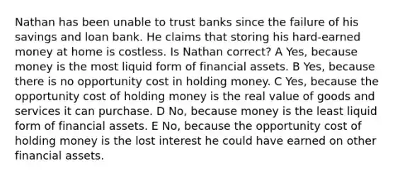 Nathan has been unable to trust banks since the failure of his savings and loan bank. He claims that storing his hard-earned money at home is costless. Is Nathan correct? A Yes, because money is the most liquid form of financial assets. B Yes, because there is no opportunity cost in holding money. C Yes, because the opportunity cost of holding money is the real value of goods and services it can purchase. D No, because money is the least liquid form of financial assets. E No, because the opportunity cost of holding money is the lost interest he could have earned on other financial assets.