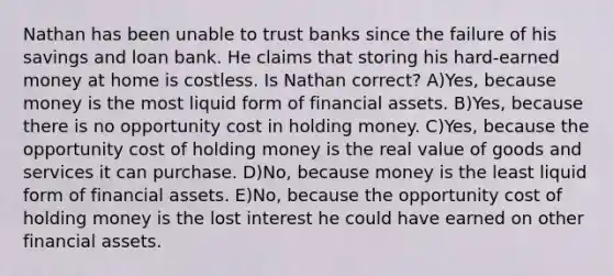 Nathan has been unable to trust banks since the failure of his savings and loan bank. He claims that storing his hard-earned money at home is costless. Is Nathan correct? A)Yes, because money is the most liquid form of financial assets. B)Yes, because there is no opportunity cost in holding money. C)Yes, because the opportunity cost of holding money is the real value of goods and services it can purchase. D)No, because money is the least liquid form of financial assets. E)No, because the opportunity cost of holding money is the lost interest he could have earned on other financial assets.