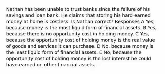 Nathan has been unable to trust banks since the failure of his savings and loan bank. He claims that storing his hard-earned money at home is costless. Is Nathan correct? Responses A Yes, because money is the most liquid form of financial assets. B Yes, because there is no opportunity cost in holding money. C Yes, because the opportunity cost of holding money is the real value of goods and services it can purchase. D No, because money is the least liquid form of financial assets. E No, because the opportunity cost of holding money is the lost interest he could have earned on other financial assets.