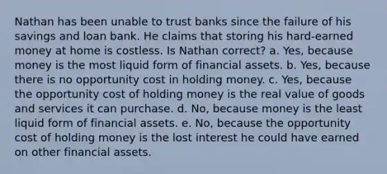 Nathan has been unable to trust banks since the failure of his savings and loan bank. He claims that storing his hard-earned money at home is costless. Is Nathan correct? a. Yes, because money is the most liquid form of financial assets. b. Yes, because there is no opportunity cost in holding money. c. Yes, because the opportunity cost of holding money is the real value of goods and services it can purchase. d. No, because money is the least liquid form of financial assets. e. No, because the opportunity cost of holding money is the lost interest he could have earned on other financial assets.