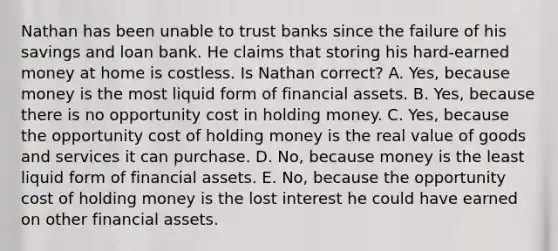 Nathan has been unable to trust banks since the failure of his savings and loan bank. He claims that storing his hard-earned money at home is costless. Is Nathan correct? A. Yes, because money is the most liquid form of financial assets. B. Yes, because there is no opportunity cost in holding money. C. Yes, because the opportunity cost of holding money is the real value of goods and services it can purchase. D. No, because money is the least liquid form of financial assets. E. No, because the opportunity cost of holding money is the lost interest he could have earned on other financial assets.