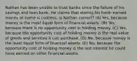 Nathan has been unable to trust banks since the failure of his savings and loan bank. He claims that storing his hard- earned money at home is costless. Is Nathan correct? (A) Yes, because money is the most liquid form of financial assets. (B) Yes, because there is no opportunity cost in holding money. (C) Yes, because the opportunity cost of holding money is the real value of goods and services it can purchase. (D) No, because money is the least liquid form of financial assets. (E) No, because the opportunity cost of holding money is the lost interest he could have earned on other financial assets.