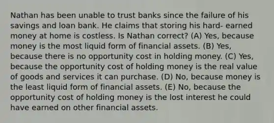 Nathan has been unable to trust banks since the failure of his savings and loan bank. He claims that storing his hard- earned money at home is costless. Is Nathan correct? (A) Yes, because money is the most liquid form of financial assets. (B) Yes, because there is no opportunity cost in holding money. (C) Yes, because the opportunity cost of holding money is the real value of goods and services it can purchase. (D) No, because money is the least liquid form of financial assets. (E) No, because the opportunity cost of holding money is the lost interest he could have earned on other financial assets.