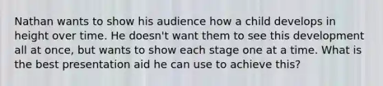 Nathan wants to show his audience how a child develops in height over time. He doesn't want them to see this development all at once, but wants to show each stage one at a time. What is the best presentation aid he can use to achieve this?