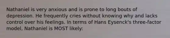 Nathaniel is very anxious and is prone to long bouts of depression. He frequently cries without knowing why and lacks control over his feelings. In terms of Hans Eysenck's three-factor model, Nathaniel is MOST likely: