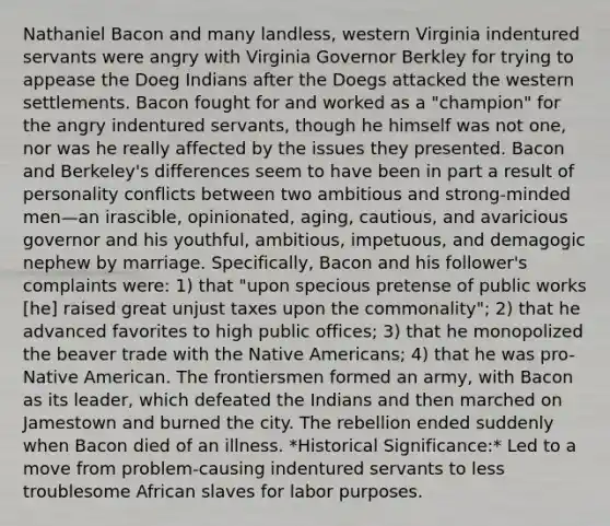 Nathaniel Bacon and many landless, western Virginia indentured servants were angry with Virginia Governor Berkley for trying to appease the Doeg Indians after the Doegs attacked the western settlements. Bacon fought for and worked as a "champion" for the angry indentured servants, though he himself was not one, nor was he really affected by the issues they presented. Bacon and Berkeley's differences seem to have been in part a result of personality conflicts between two ambitious and strong-minded men—an irascible, opinionated, aging, cautious, and avaricious governor and his youthful, ambitious, impetuous, and demagogic nephew by marriage. Specifically, Bacon and his follower's complaints were: 1) that "upon specious pretense of public works [he] raised great unjust taxes upon the commonality"; 2) that he advanced favorites to high public offices; 3) that he monopolized the beaver trade with the Native Americans; 4) that he was pro-Native American. The frontiersmen formed an army, with Bacon as its leader, which defeated the Indians and then marched on Jamestown and burned the city. The rebellion ended suddenly when Bacon died of an illness. *Historical Significance:* Led to a move from problem-causing indentured servants to less troublesome African slaves for labor purposes.