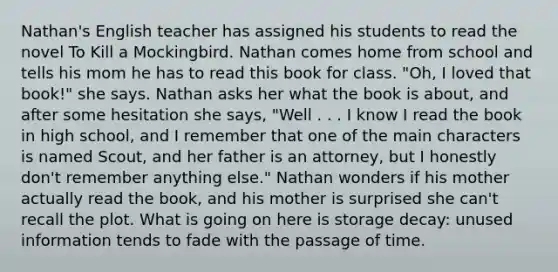 Nathan's English teacher has assigned his students to read the novel To Kill a Mockingbird. Nathan comes home from school and tells his mom he has to read this book for class. "Oh, I loved that book!" she says. Nathan asks her what the book is about, and after some hesitation she says, "Well . . . I know I read the book in high school, and I remember that one of the main characters is named Scout, and her father is an attorney, but I honestly don't remember anything else." Nathan wonders if his mother actually read the book, and his mother is surprised she can't recall the plot. What is going on here is storage decay: unused information tends to fade with the passage of time.