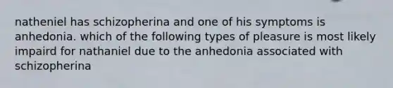 natheniel has schizopherina and one of his symptoms is anhedonia. which of the following types of pleasure is most likely impaird for nathaniel due to the anhedonia associated with schizopherina