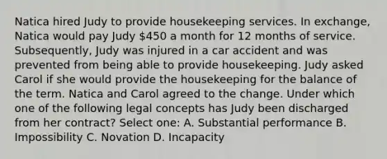 Natica hired Judy to provide housekeeping services. In exchange, Natica would pay Judy 450 a month for 12 months of service. Subsequently, Judy was injured in a car accident and was prevented from being able to provide housekeeping. Judy asked Carol if she would provide the housekeeping for the balance of the term. Natica and Carol agreed to the change. Under which one of the following legal concepts has Judy been discharged from her contract? Select one: A. Substantial performance B. Impossibility C. Novation D. Incapacity