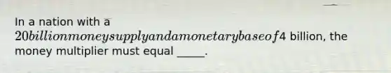 In a nation with a 20 billion money supply and a monetary base of4 billion, the money multiplier must equal _____.