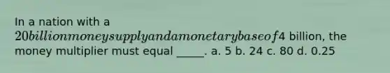 In a nation with a 20 billion money supply and a monetary base of4 billion, the money multiplier must equal _____. a. 5 b. 24 c. 80 d. 0.25