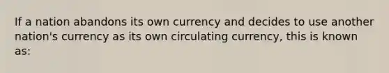 If a nation abandons its own currency and decides to use another nation's currency as its own circulating currency, this is known as: