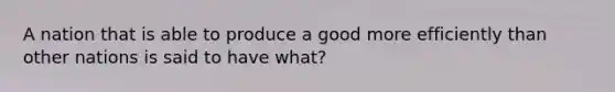 A nation that is able to produce a good more efficiently than other nations is said to have what?