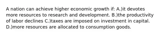 A nation can achieve higher economic growth if: A.)it devotes more resources to research and development. B.)the productivity of labor declines C.)taxes are imposed on investment in capital. D.)more resources are allocated to consumption goods.