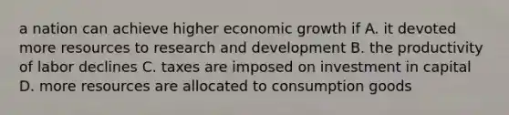 a nation can achieve higher economic growth if A. it devoted more resources to research and development B. the productivity of labor declines C. taxes are imposed on investment in capital D. more resources are allocated to consumption goods