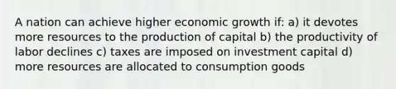 A nation can achieve higher economic growth if: a) it devotes more resources to the production of capital b) the productivity of labor declines c) taxes are imposed on investment capital d) more resources are allocated to consumption goods