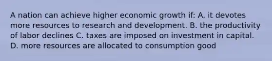 A nation can achieve higher economic growth if: A. it devotes more resources to research and development. B. the productivity of labor declines C. taxes are imposed on investment in capital. D. more resources are allocated to consumption good