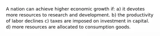 A nation can achieve higher economic growth if: a) it devotes more resources to research and development. b) the productivity of labor declines c) taxes are imposed on investment in capital. d) more resources are allocated to consumption goods.