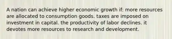 A nation can achieve higher economic growth if: more resources are allocated to consumption goods. taxes are imposed on investment in capital. the productivity of labor declines. it devotes more resources to research and development.