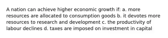 A nation can achieve higher economic growth if: a. more resources are allocated to consumption goods b. it devotes more resources to research and development c. the productivity of labour declines d. taxes are imposed on investment in capital