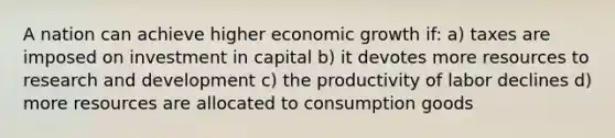 A nation can achieve higher economic growth if: a) taxes are imposed on investment in capital b) it devotes more resources to research and development c) the productivity of labor declines d) more resources are allocated to consumption goods