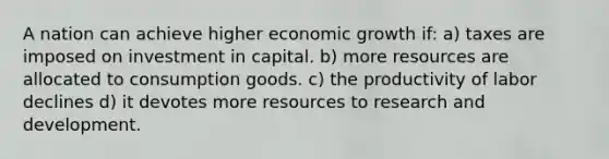 A nation can achieve higher economic growth if: a) taxes are imposed on investment in capital. b) more resources are allocated to consumption goods. c) the productivity of labor declines d) it devotes more resources to research and development.