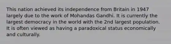 This nation achieved its independence from Britain in 1947 largely due to the work of Mohandas Gandhi. It is currently the largest democracy in the world with the 2nd largest population. It is often viewed as having a paradoxical status economically and culturally.