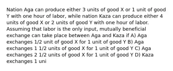 Nation Aga can produce either 3 units of good X or 1 unit of good Y with one hour of labor, while nation Kaza can produce either 4 units of good X or 2 units of good Y with one hour of labor. Assuming that labor is the only input, mutually beneficial exchange can take place between Aga and Kaza if A) Aga exchanges 1/2 unit of good X for 1 unit of good Y B) Aga exchanges 1 1/2 units of good X for 1 unit of good Y C) Aga exchanges 2 1/2 units of good X for 1 unit of good Y D) Kaza exchanges 1 uni