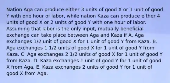 Nation Aga can produce either 3 units of good X or 1 unit of good Y with one hour of labor, while nation Kaza can produce either 4 units of good X or 2 units of good Y with one hour of labor. Assuming that labor is the only input, mutually beneficial exchange can take place between Aga and Kaza if A. Aga exchanges 1/2 unit of good X for 1 unit of good Y from Kaza. B. Aga exchanges 1 1/2 units of good X for 1 unit of good Y from Kaza. C. Aga exchanges 2 1/2 units of good X for 1 unit of good Y from Kaza. D. Kaza exchanges 1 unit of good Y for 1 unit of good X from Aga. E. Kaza exchanges 2 units of good Y for 1 unit of good X from Aga.