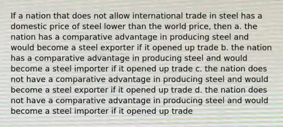 If a nation that does not allow international trade in steel has a domestic price of steel lower than the world price, then a. the nation has a comparative advantage in producing steel and would become a steel exporter if it opened up trade b. the nation has a comparative advantage in producing steel and would become a steel importer if it opened up trade c. the nation does not have a comparative advantage in producing steel and would become a steel exporter if it opened up trade d. the nation does not have a comparative advantage in producing steel and would become a steel importer if it opened up trade