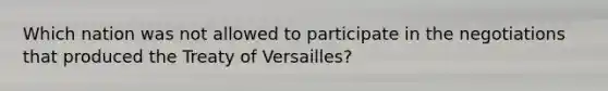 Which nation was not allowed to participate in the negotiations that produced the Treaty of Versailles?