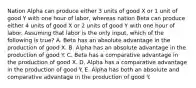 Nation Alpha can produce either 3 units of good X or 1 unit of good Y with one hour of labor, whereas nation Beta can produce either 4 units of good X or 2 units of good Y with one hour of labor. Assuming that labor is the only input, which of the following is true? A. Beta has an absolute advantage in the production of good X. B. Alpha has an absolute advantage in the production of good Y. C. Beta has a comparative advantage in the production of good X. D. Alpha has a comparative advantage in the production of good Y. E. Alpha has both an absolute and comparative advantage in the production of good Y.