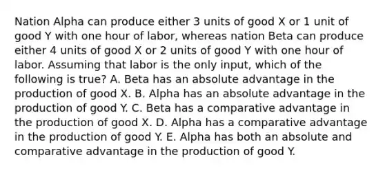 Nation Alpha can produce either 3 units of good X or 1 unit of good Y with one hour of labor, whereas nation Beta can produce either 4 units of good X or 2 units of good Y with one hour of labor. Assuming that labor is the only input, which of the following is true? A. Beta has an absolute advantage in the production of good X. B. Alpha has an absolute advantage in the production of good Y. C. Beta has a comparative advantage in the production of good X. D. Alpha has a comparative advantage in the production of good Y. E. Alpha has both an absolute and comparative advantage in the production of good Y.