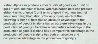 Nation Alpha can produce either 3 units of good X or 1 unit of good Y with one hour of labor, whereas nation Beta can produce either 4 units of good X or 2 units of good Y with one hour of labor. Assuming that labor is the only input, which of the following is true? a. beta has an absolute advantage in the production of good x b. alpha has an absolute advantage in the production of good y c.beta has a compartive advantage in the production of good x d.alpha has a comparative advantage in the production of good y e.alpha has both an absolute and comparative advantage in the production of goody y