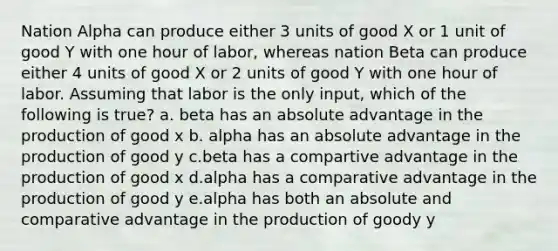 Nation Alpha can produce either 3 units of good X or 1 unit of good Y with one hour of labor, whereas nation Beta can produce either 4 units of good X or 2 units of good Y with one hour of labor. Assuming that labor is the only input, which of the following is true? a. beta has an absolute advantage in the production of good x b. alpha has an absolute advantage in the production of good y c.beta has a compartive advantage in the production of good x d.alpha has a comparative advantage in the production of good y e.alpha has both an absolute and comparative advantage in the production of goody y