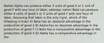 Nation Alpha can produce either 3 units of good X or 1 unit of good Y with one hour of labor, whereas nation Beta can produce either 4 units of good X or 2 units of good Y with one hour of labor. Assuming that labor is the only input, which of the following is true? A) Beta has an absolute advantage in the production of good X B) Alpha has an absolute advantage in the production of good Y C) Beta has a comparative advantage in the production of good X D) Alpha has a comparative advantage in the