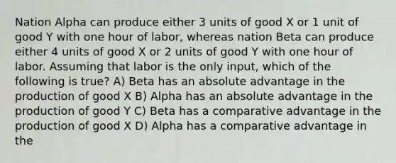 Nation Alpha can produce either 3 units of good X or 1 unit of good Y with one hour of labor, whereas nation Beta can produce either 4 units of good X or 2 units of good Y with one hour of labor. Assuming that labor is the only input, which of the following is true? A) Beta has an absolute advantage in the production of good X B) Alpha has an absolute advantage in the production of good Y C) Beta has a comparative advantage in the production of good X D) Alpha has a comparative advantage in the