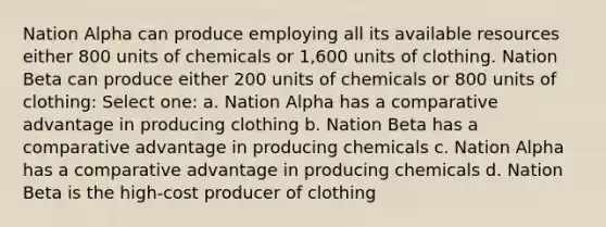 Nation Alpha can produce employing all its available resources either 800 units of chemicals or 1,600 units of clothing. Nation Beta can produce either 200 units of chemicals or 800 units of clothing: Select one: a. Nation Alpha has a comparative advantage in producing clothing b. Nation Beta has a comparative advantage in producing chemicals c. Nation Alpha has a comparative advantage in producing chemicals d. Nation Beta is the high-cost producer of clothing