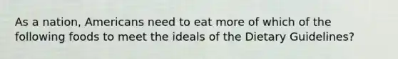 As a nation, Americans need to eat more of which of the following foods to meet the ideals of the Dietary Guidelines?