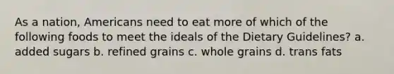 As a nation, Americans need to eat more of which of the following foods to meet the ideals of the Dietary Guidelines? a. added sugars b. refined grains c. whole grains d. trans fats