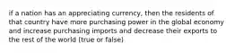 if a nation has an appreciating currency, then the residents of that country have more purchasing power in the global economy and increase purchasing imports and decrease their exports to the rest of the world (true or false)