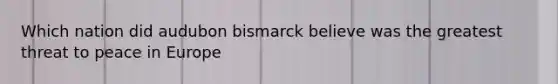 Which nation did audubon bismarck believe was the greatest threat to peace in Europe