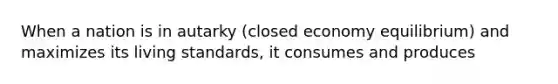 When a nation is in autarky (closed economy equilibrium) and maximizes its living standards, it consumes and produces